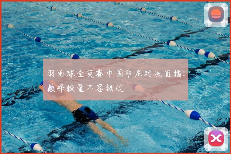 羽毛球全英赛中国印尼对决直播：巅峰较量不容错过