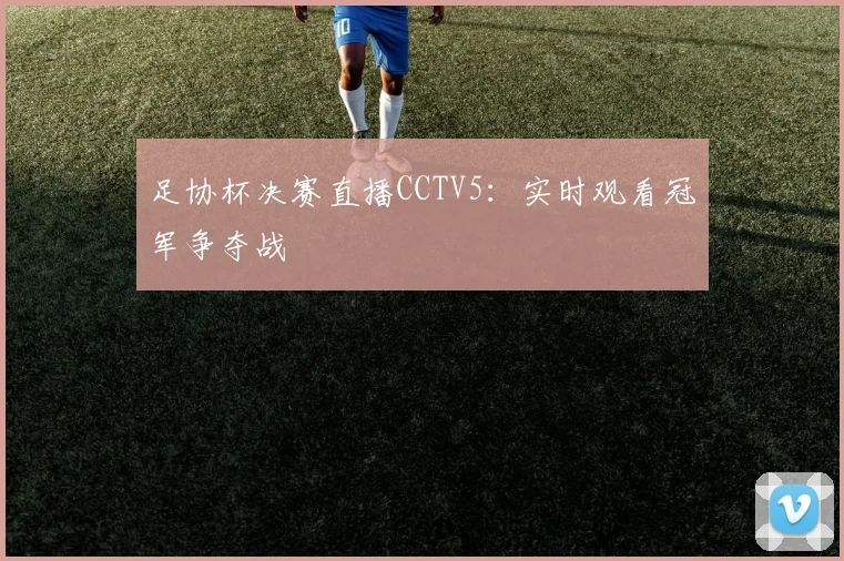 足协杯决赛直播CCTV5:实时观看冠军争夺战