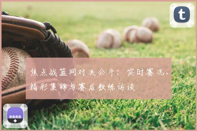 焦点战篮网对决公牛：实时赛况、精彩集锦与赛后教练访谈