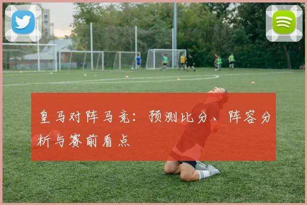 皇马对阵马竞:预测比分、阵容分析与赛前看点