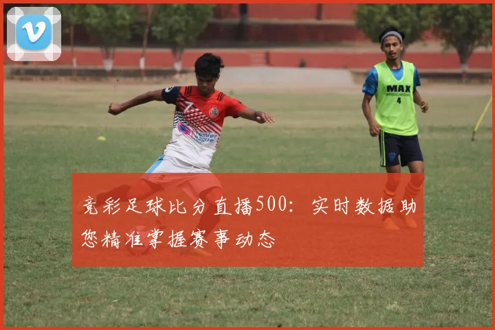 竞彩足球比分直播500：实时数据助您精准掌握赛事动态