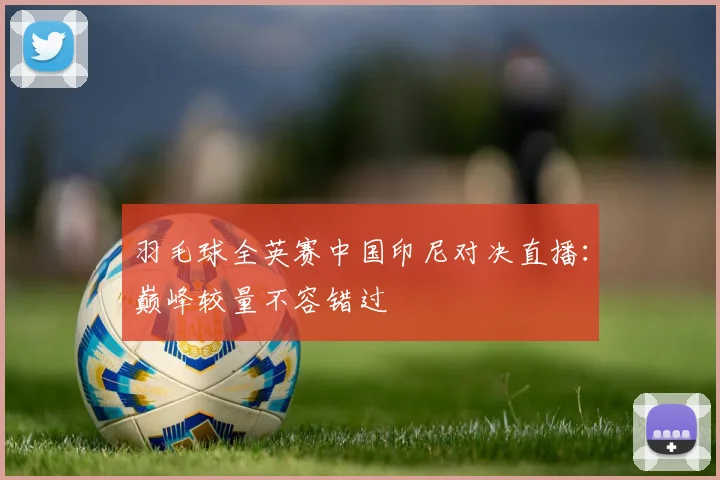 羽毛球全英赛中国印尼对决直播：巅峰较量不容错过