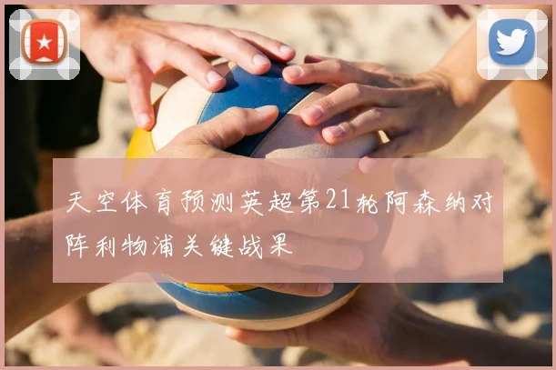 天空体育预测英超第21轮阿森纳对阵利物浦关键战果
