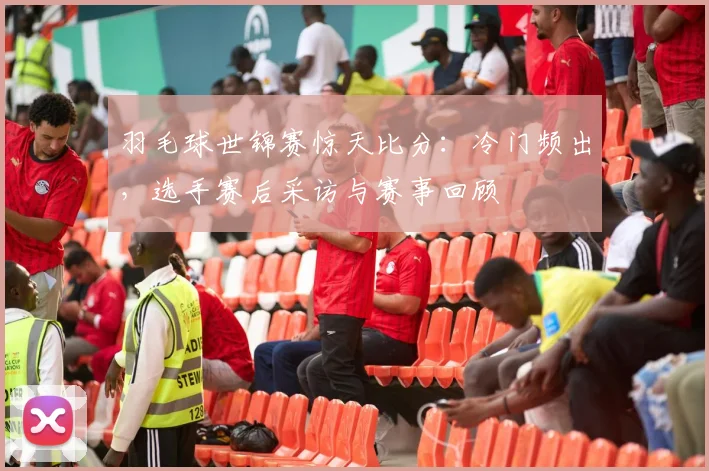 羽毛球世锦赛惊天比分：冷门频出，选手赛后采访与赛事回顾