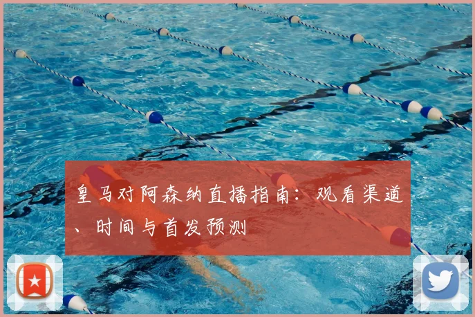 皇马对阿森纳直播指南:观看渠道、时间与首发预测