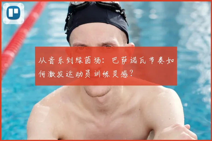 从音乐到绿茵场：巴萨诺瓦节奏如何激发运动员训练灵感？